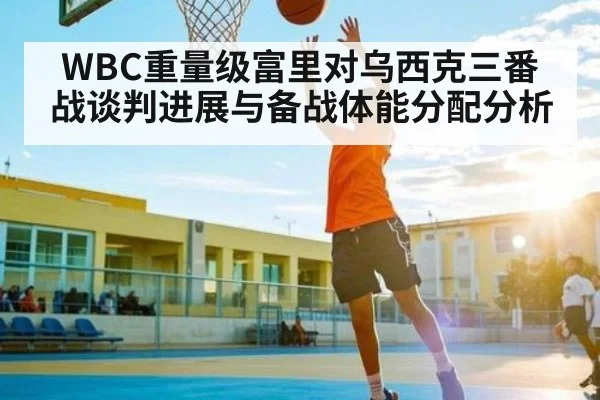WBC重量级富里对乌西克三番战谈判进展与备战体能分配分析